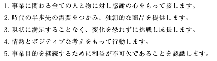  現状に満足することなく、変化を恐れずに挑戦し成長します。4. 情熱とポジティブな考えをもって行動します。5. 事業目的を継続するために利益が不可欠であることを認識します。