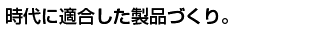 時代に適合した製品づくり。