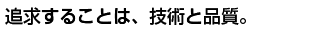 追求することは、技術と品質。